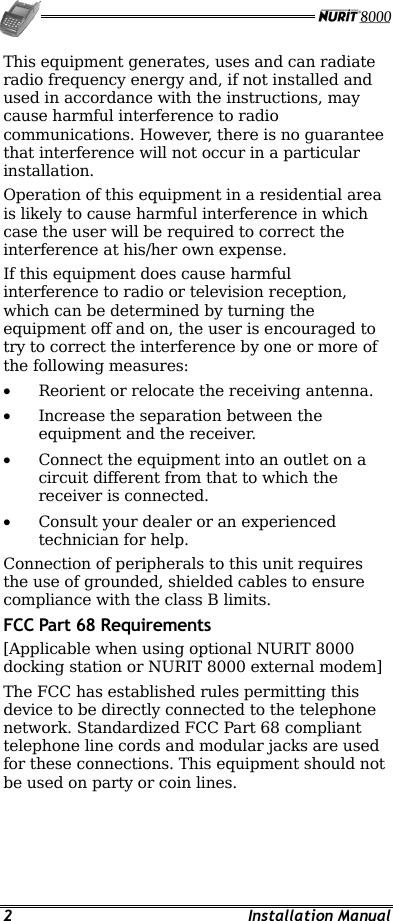   2 Installation Manual This equipment generates, uses and can radiate radio frequency energy and, if not installed and used in accordance with the instructions, may cause harmful interference to radio communications. However, there is no guarantee that interference will not occur in a particular installation. Operation of this equipment in a residential area is likely to cause harmful interference in which case the user will be required to correct the interference at his/her own expense. If this equipment does cause harmful interference to radio or television reception, which can be determined by turning the equipment off and on, the user is encouraged to try to correct the interference by one or more of the following measures: •  Reorient or relocate the receiving antenna. •  Increase the separation between the equipment and the receiver. •  Connect the equipment into an outlet on a circuit different from that to which the receiver is connected. •  Consult your dealer or an experienced technician for help. Connection of peripherals to this unit requires the use of grounded, shielded cables to ensure compliance with the class B limits. FCC Part 68 Requirements [Applicable when using optional NURIT 8000 docking station or NURIT 8000 external modem]  The FCC has established rules permitting this device to be directly connected to the telephone network. Standardized FCC Part 68 compliant telephone line cords and modular jacks are used for these connections. This equipment should not be used on party or coin lines. 