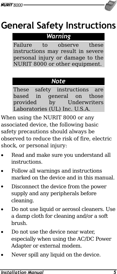  Installation Manual  5 General Safety Instructions Warning Failure to observe these instructions may result in severe personal injury or damage to the NURIT 8000 or other equipment.  Note These safety instructions are based in general on those provided by Underwriters Laboratories (UL) Inc. U.S.A. When using the NURIT 8000 or any associated device, the following basic safety precautions should always be observed to reduce the risk of fire, electric shock, or personal injury: •  Read and make sure you understand all instructions. •  Follow all warnings and instructions marked on the device and in this manual. •  Disconnect the device from the power supply and any peripherals before cleaning. •  Do not use liquid or aerosol cleaners. Use a damp cloth for cleaning and/or a soft brush. •  Do not use the device near water, especially when using the AC/DC Power Adapter or external modem. •  Never spill any liquid on the device. 