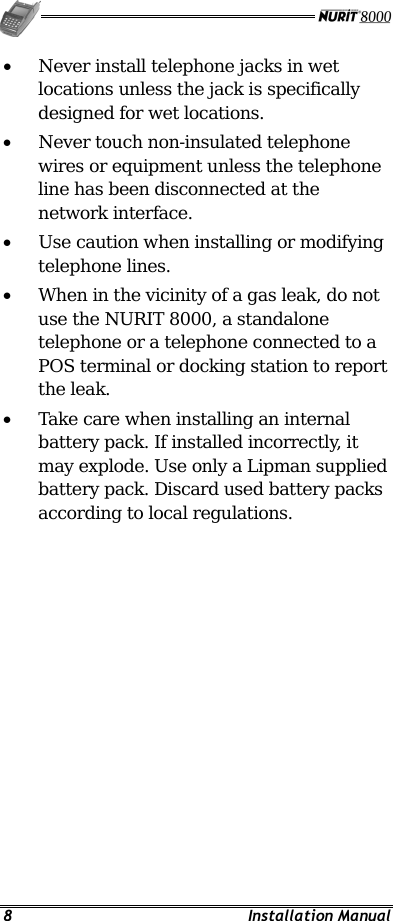   8 Installation Manual •  Never install telephone jacks in wet locations unless the jack is specifically designed for wet locations. •  Never touch non-insulated telephone wires or equipment unless the telephone line has been disconnected at the network interface. •  Use caution when installing or modifying telephone lines. •  When in the vicinity of a gas leak, do not use the NURIT 8000, a standalone telephone or a telephone connected to a POS terminal or docking station to report the leak. •  Take care when installing an internal battery pack. If installed incorrectly, it may explode. Use only a Lipman supplied battery pack. Discard used battery packs according to local regulations. 
