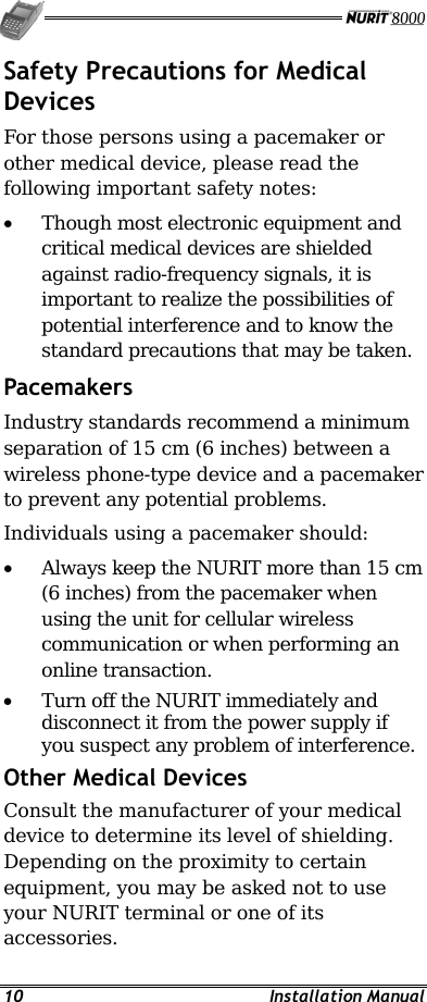   10 Installation Manual Safety Precautions for Medical Devices For those persons using a pacemaker or other medical device, please read the following important safety notes: •  Though most electronic equipment and critical medical devices are shielded against radio-frequency signals, it is important to realize the possibilities of potential interference and to know the standard precautions that may be taken. Pacemakers  Industry standards recommend a minimum separation of 15 cm (6 inches) between a wireless phone-type device and a pacemaker to prevent any potential problems. Individuals using a pacemaker should: •  Always keep the NURIT more than 15 cm (6 inches) from the pacemaker when using the unit for cellular wireless communication or when performing an online transaction. •  Turn off the NURIT immediately and disconnect it from the power supply if you suspect any problem of interference. Other Medical Devices Consult the manufacturer of your medical device to determine its level of shielding. Depending on the proximity to certain equipment, you may be asked not to use your NURIT terminal or one of its accessories. 