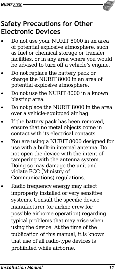 Installation Manual  11 Safety Precautions for Other Electronic Devices • Do not use your NURIT 8000 in an area of potential explosive atmosphere, such as fuel or chemical storage or transfer facilities, or in any area where you would be advised to turn off a vehicle’s engine. •  Do not replace the battery pack or charge the NURIT 8000 in an area of potential explosive atmosphere. •  Do not use the NURIT 8000 in a known blasting area. •  Do not place the NURIT 8000 in the area over a vehicle-equipped air bag. •  If the battery pack has been removed, ensure that no metal objects come in contact with its electrical contacts. •  You are using a NURIT 8000 designed for use with a built-in internal antenna. Do not open the device with the intent of tampering with the antenna system. Doing so may damage the unit and violate FCC (Ministry of Communications) regulations. •  Radio frequency energy may affect improperly installed or very sensitive systems. Consult the specific device manufacturer (or airline crew for possible airborne operation) regarding typical problems that may arise when using the device. At the time of the publication of this manual, it is known that use of all radio-type devices is prohibited while airborne. 