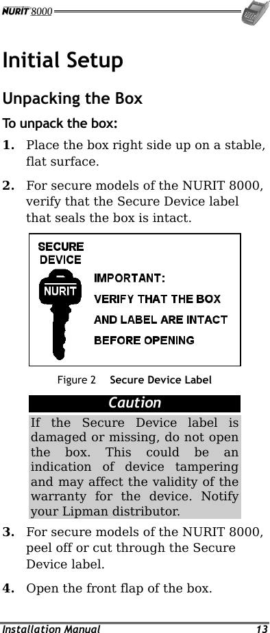  Installation Manual  13 Initial Setup Unpacking the Box  To unpack the box: 1.  Place the box right side up on a stable, flat surface. 2.  For secure models of the NURIT 8000, verify that the Secure Device label that seals the box is intact.  Figure 2  Secure Device Label Caution If the Secure Device label is damaged or missing, do not open the box. This could be an indication of device tampering and may affect the validity of the warranty for the device. Notify your Lipman distributor. 3.  For secure models of the NURIT 8000, peel off or cut through the Secure Device label. 4.  Open the front flap of the box. 