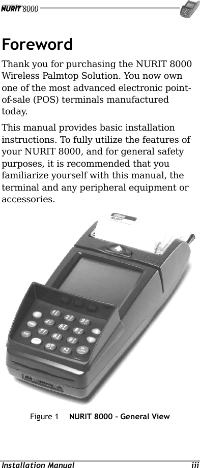  Installation Manual  iii Foreword Thank you for purchasing the NURIT 8000 Wireless Palmtop Solution. You now own one of the most advanced electronic point-of-sale (POS) terminals manufactured today. This manual provides basic installation instructions. To fully utilize the features of your NURIT 8000, and for general safety purposes, it is recommended that you familiarize yourself with this manual, the terminal and any peripheral equipment or accessories.  Figure 1  NURIT 8000 - General View 