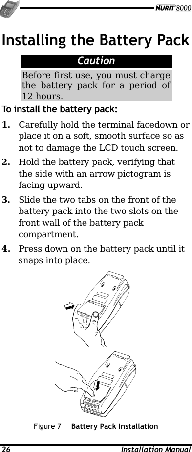   26 Installation Manual Installing the Battery Pack Caution Before first use, you must charge the battery pack for a period of 12 hours. To install the battery pack: 1.  Carefully hold the terminal facedown or place it on a soft, smooth surface so as not to damage the LCD touch screen. 2.  Hold the battery pack, verifying that the side with an arrow pictogram is facing upward. 3.  Slide the two tabs on the front of the battery pack into the two slots on the front wall of the battery pack compartment. 4.  Press down on the battery pack until it snaps into place.  Figure 7  Battery Pack Installation 