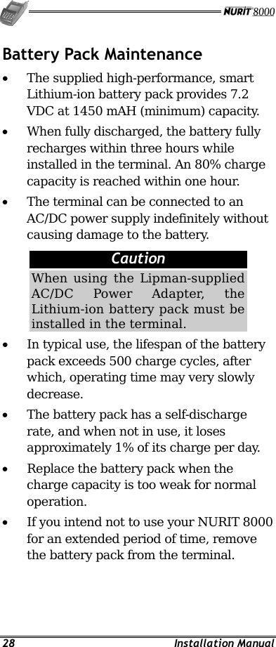   28 Installation Manual Battery Pack Maintenance •  The supplied high-performance, smart Lithium-ion battery pack provides 7.2 VDC at 1450 mAH (minimum) capacity. •  When fully discharged, the battery fully recharges within three hours while installed in the terminal. An 80% charge capacity is reached within one hour. •  The terminal can be connected to an AC/DC power supply indefinitely without causing damage to the battery.   Caution When using the Lipman-supplied AC/DC Power Adapter, the Lithium-ion battery pack must be installed in the terminal. •  In typical use, the lifespan of the battery pack exceeds 500 charge cycles, after which, operating time may very slowly decrease. •  The battery pack has a self-discharge rate, and when not in use, it loses approximately 1% of its charge per day. •  Replace the battery pack when the charge capacity is too weak for normal operation. •  If you intend not to use your NURIT 8000 for an extended period of time, remove the battery pack from the terminal. 