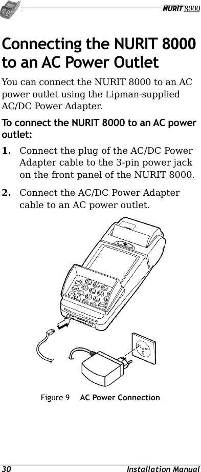   30 Installation Manual Connecting the NURIT 8000 to an AC Power Outlet You can connect the NURIT 8000 to an AC power outlet using the Lipman-supplied AC/DC Power Adapter. To connect the NURIT 8000 to an AC power outlet: 1.  Connect the plug of the AC/DC Power Adapter cable to the 3-pin power jack on the front panel of the NURIT 8000. 2.  Connect the AC/DC Power Adapter cable to an AC power outlet.  Figure 9  AC Power Connection 