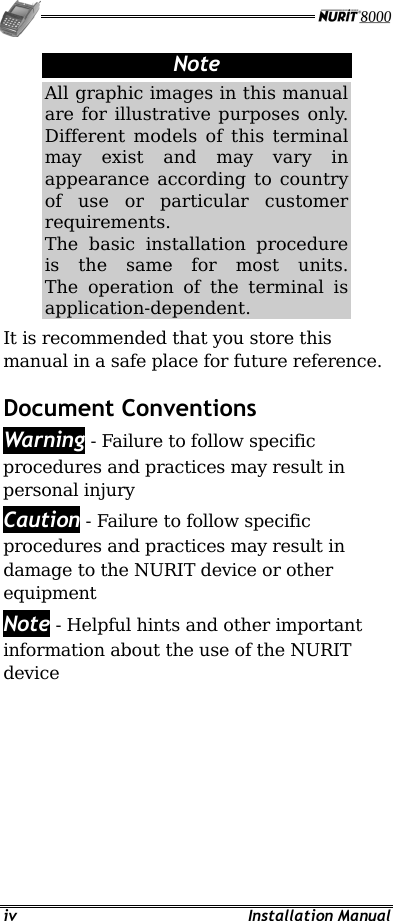   iv Installation Manual Note All graphic images in this manual are for illustrative purposes only. Different models of this terminal may exist and may vary in appearance according to country of use or particular customer requirements. The basic installation procedure is the same for most units. The operation of the terminal is application-dependent.  It is recommended that you store this manual in a safe place for future reference. Document Conventions  Warning - Failure to follow specific procedures and practices may result in personal injury Caution - Failure to follow specific procedures and practices may result in damage to the NURIT device or other equipment Note - Helpful hints and other important information about the use of the NURIT device 