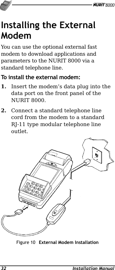   32 Installation Manual Installing the External Modem You can use the optional external fast modem to download applications and parameters to the NURIT 8000 via a standard telephone line. To install the external modem: 1.  Insert the modem’s data plug into the data port on the front panel of the NURIT 8000. 2.  Connect a standard telephone line cord from the modem to a standard RJ-11 type modular telephone line outlet.  Figure 10  External Modem Installation   