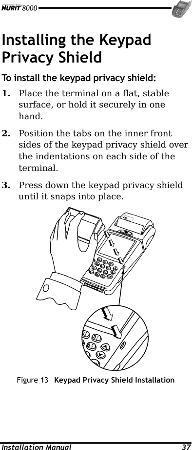  Installation Manual  37 Installing the Keypad Privacy Shield To install the keypad privacy shield: 1.  Place the terminal on a flat, stable surface, or hold it securely in one hand. 2.  Position the tabs on the inner front sides of the keypad privacy shield over the indentations on each side of the terminal. 3.  Press down the keypad privacy shield until it snaps into place.  Figure 13  Keypad Privacy Shield Installation 
