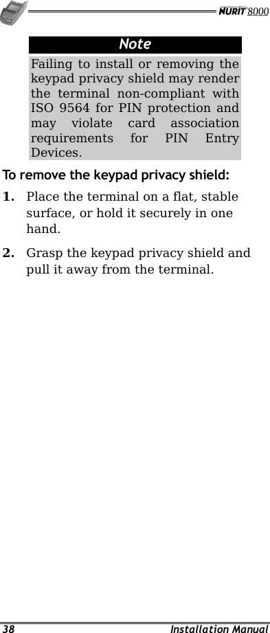   38 Installation Manual Note Failing to install or removing the keypad privacy shield may render the terminal non-compliant with ISO 9564 for PIN protection and may violate card association requirements for PIN Entry Devices. To remove the keypad privacy shield: 1.  Place the terminal on a flat, stable surface, or hold it securely in one hand. 2.  Grasp the keypad privacy shield and pull it away from the terminal.