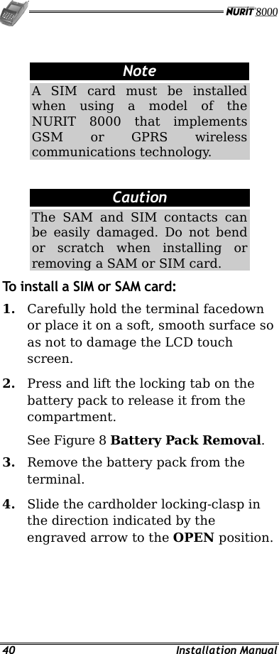   40 Installation Manual  Note A SIM card must be installed when using a model of the NURIT 8000 that implements GSM or GPRS wireless communications technology.  Caution The SAM and SIM contacts can be easily damaged. Do not bend or scratch when installing or removing a SAM or SIM card. To install a SIM or SAM card: 1.  Carefully hold the terminal facedown or place it on a soft, smooth surface so as not to damage the LCD touch screen. 2.  Press and lift the locking tab on the battery pack to release it from the compartment.  See Figure 8 Battery Pack Removal.  3.  Remove the battery pack from the terminal. 4.  Slide the cardholder locking-clasp in the direction indicated by the engraved arrow to the OPEN position. 