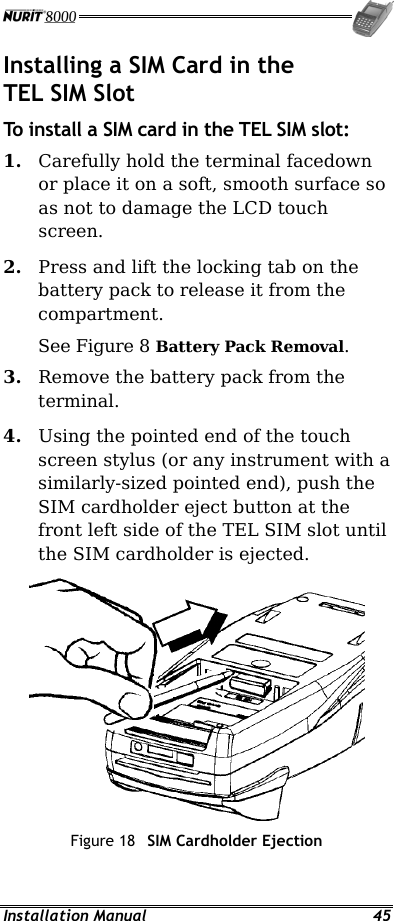  Installation Manual  45 Installing a SIM Card in the TEL SIM Slot To install a SIM card in the TEL SIM slot: 1.  Carefully hold the terminal facedown or place it on a soft, smooth surface so as not to damage the LCD touch screen. 2.  Press and lift the locking tab on the battery pack to release it from the compartment. See Figure 8 Battery Pack Removal. 3.  Remove the battery pack from the terminal. 4.  Using the pointed end of the touch screen stylus (or any instrument with a similarly-sized pointed end), push the SIM cardholder eject button at the front left side of the TEL SIM slot until the SIM cardholder is ejected.  Figure 18  SIM Cardholder Ejection 
