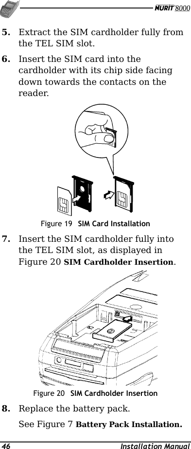   46 Installation Manual 5.  Extract the SIM cardholder fully from the TEL SIM slot. 6.  Insert the SIM card into the cardholder with its chip side facing down towards the contacts on the reader.  Figure 19  SIM Card Installation 7.  Insert the SIM cardholder fully into the TEL SIM slot, as displayed in Figure 20 SIM Cardholder Insertion.  Figure 20  SIM Cardholder Insertion 8.  Replace the battery pack. See Figure 7 Battery Pack Installation. 
