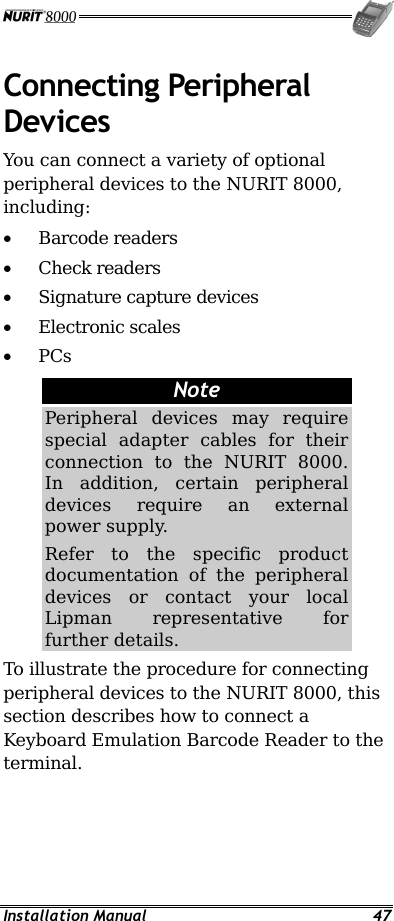  Installation Manual  47 Connecting Peripheral Devices You can connect a variety of optional peripheral devices to the NURIT 8000, including: •  Barcode readers •  Check readers •  Signature capture devices •  Electronic scales •  PCs Note Peripheral devices may require special adapter cables for their connection to the NURIT 8000. In addition, certain peripheral devices require an external power supply. Refer to the specific product documentation of the peripheral devices or contact your local Lipman representative for further details. To illustrate the procedure for connecting peripheral devices to the NURIT 8000, this section describes how to connect a Keyboard Emulation Barcode Reader to the terminal. 