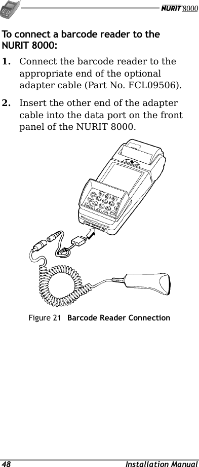   48 Installation Manual To connect a barcode reader to the NURIT 8000: 1.  Connect the barcode reader to the appropriate end of the optional adapter cable (Part No. FCL09506). 2.  Insert the other end of the adapter cable into the data port on the front panel of the NURIT 8000.  Figure 21  Barcode Reader Connection 