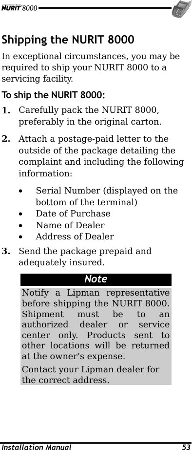  Installation Manual  53 Shipping the NURIT 8000 In exceptional circumstances, you may be required to ship your NURIT 8000 to a servicing facility. To ship the NURIT 8000: 1.  Carefully pack the NURIT 8000, preferably in the original carton. 2.  Attach a postage-paid letter to the outside of the package detailing the complaint and including the following information: •  Serial Number (displayed on the bottom of the terminal) •  Date of Purchase •  Name of Dealer •  Address of Dealer 3.  Send the package prepaid and adequately insured. Note Notify a Lipman representative before shipping the NURIT 8000. Shipment must be to an authorized dealer or service center only. Products sent to other locations will be returned at the owner’s expense. Contact your Lipman dealer for the correct address.