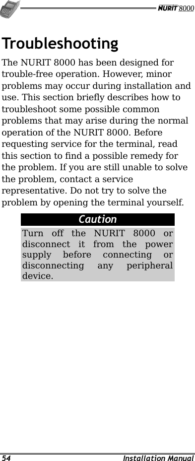   54 Installation Manual Troubleshooting The NURIT 8000 has been designed for trouble-free operation. However, minor problems may occur during installation and use. This section briefly describes how to troubleshoot some possible common problems that may arise during the normal operation of the NURIT 8000. Before requesting service for the terminal, read this section to find a possible remedy for the problem. If you are still unable to solve the problem, contact a service representative. Do not try to solve the problem by opening the terminal yourself. Caution Turn off the NURIT 8000 or disconnect it from the power supply before connecting or disconnecting any peripheral device. 