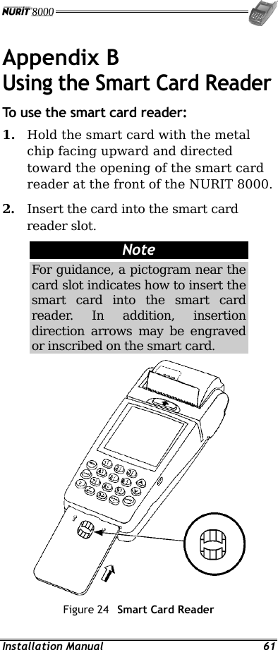  Installation Manual  61 Appendix B Using the Smart Card Reader To use the smart card reader: 1.  Hold the smart card with the metal chip facing upward and directed toward the opening of the smart card reader at the front of the NURIT 8000. 2.  Insert the card into the smart card reader slot. Note For guidance, a pictogram near the card slot indicates how to insert the smart card into the smart card reader. In addition, insertion direction arrows may be engraved or inscribed on the smart card.  Figure 24  Smart Card Reader 