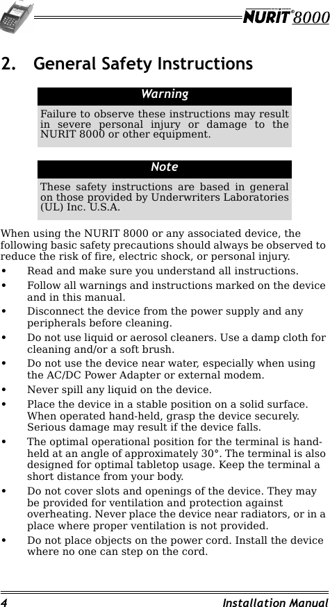 4 Installation Manual2. General Safety InstructionsWhen using the NURIT 8000 or any associated device, the following basic safety precautions should always be observed to reduce the risk of fire, electric shock, or personal injury.•Read and make sure you understand all instructions.•Follow all warnings and instructions marked on the device and in this manual.•Disconnect the device from the power supply and any peripherals before cleaning.•Do not use liquid or aerosol cleaners. Use a damp cloth for cleaning and/or a soft brush.•Do not use the device near water, especially when using the AC/DC Power Adapter or external modem.•Never spill any liquid on the device.•Place the device in a stable position on a solid surface. When operated hand-held, grasp the device securely. Serious damage may result if the device falls.•The optimal operational position for the terminal is hand-held at an angle of approximately 30°. The terminal is also designed for optimal tabletop usage. Keep the terminal a short distance from your body.•Do not cover slots and openings of the device. They may be provided for ventilation and protection against overheating. Never place the device near radiators, or in a place where proper ventilation is not provided.•Do not place objects on the power cord. Install the device where no one can step on the cord.WarningFailure to observe these instructions may result in severe personal injury or damage to the NURIT 8000 or other equipment.NoteThese safety instructions are based in general on those provided by Underwriters Laboratories (UL) Inc. U.S.A.