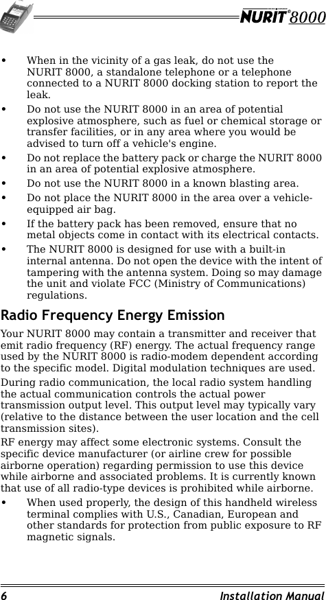 6 Installation Manual•When in the vicinity of a gas leak, do not use the NURIT 8000, a standalone telephone or a telephone connected to a NURIT 8000 docking station to report the leak.•Do not use the NURIT 8000 in an area of potential explosive atmosphere, such as fuel or chemical storage or transfer facilities, or in any area where you would be advised to turn off a vehicle&apos;s engine.•Do not replace the battery pack or charge the NURIT 8000 in an area of potential explosive atmosphere.•Do not use the NURIT 8000 in a known blasting area.•Do not place the NURIT 8000 in the area over a vehicle-equipped air bag.•If the battery pack has been removed, ensure that no metal objects come in contact with its electrical contacts.•The NURIT 8000 is designed for use with a built-in internal antenna. Do not open the device with the intent of tampering with the antenna system. Doing so may damage the unit and violate FCC (Ministry of Communications) regulations.Radio Frequency Energy EmissionYour NURIT 8000 may contain a transmitter and receiver that emit radio frequency (RF) energy. The actual frequency range used by the NURIT 8000 is radio-modem dependent according to the specific model. Digital modulation techniques are used.During radio communication, the local radio system handling the actual communication controls the actual power transmission output level. This output level may typically vary (relative to the distance between the user location and the cell transmission sites).RF energy may affect some electronic systems. Consult the specific device manufacturer (or airline crew for possible airborne operation) regarding permission to use this device while airborne and associated problems. It is currently known that use of all radio-type devices is prohibited while airborne.•When used properly, the design of this handheld wireless terminal complies with U.S., Canadian, European and other standards for protection from public exposure to RF magnetic signals.