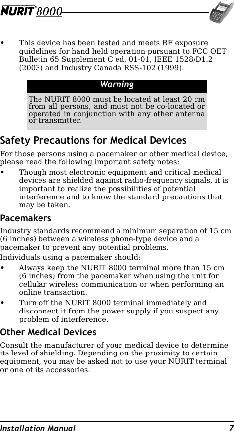 Installation Manual 7•This device has been tested and meets RF exposure guidelines for hand held operation pursuant to FCC OET Bulletin 65 Supplement C ed. 01-01, IEEE 1528/D1.2 (2003) and Industry Canada RSS-102 (1999).Safety Precautions for Medical DevicesFor those persons using a pacemaker or other medical device, please read the following important safety notes:•Though most electronic equipment and critical medical devices are shielded against radio-frequency signals, it is important to realize the possibilities of potential interference and to know the standard precautions that may be taken.PacemakersIndustry standards recommend a minimum separation of 15 cm (6 inches) between a wireless phone-type device and a pacemaker to prevent any potential problems.Individuals using a pacemaker should:•Always keep the NURIT 8000 terminal more than 15 cm (6 inches) from the pacemaker when using the unit for cellular wireless communication or when performing an online transaction.•Turn off the NURIT 8000 terminal immediately and disconnect it from the power supply if you suspect any problem of interference.Other Medical DevicesConsult the manufacturer of your medical device to determine its level of shielding. Depending on the proximity to certain equipment, you may be asked not to use your NURIT terminal or one of its accessories.WarningThe NURIT 8000 must be located at least 20 cm from all persons, and must not be co-located or operated in conjunction with any other antenna or transmitter.