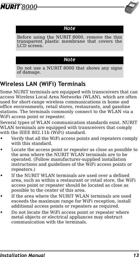 Installation Manual 13Wireless LAN (WiFi) TerminalsSome NURIT terminals are equipped with transceivers that can access Wireless Local Area Networks (WLAN), which are often used for short-range wireless communications in home and office environments, retail stores, restaurants, and gasoline stations. The terminals commonly connect to the WLAN via a WiFi access point or repeater. Several types of WLAN communication standards exist. NURIT WLAN terminals are equipped with transceivers that comply with the IEEE 802.11b (WiFi) standard.•Verify that all the WiFi access points and repeaters comply with this standard.•Locate the access point or repeater as close as possible to the area where the NURIT WLAN terminals are to be operated. (Follow manufacturer-supplied installation instructions and guidelines of the WiFi access points or repeaters.)•If the NURIT WLAN terminals are used over a defined area, such as within a restaurant or retail store, the WiFi access point or repeater should be located as close as possible to the center of this area.•If the area where the NURIT WLAN terminals are used exceeds the maximum range for WiFi reception, install additional access points or repeaters as required.•Do not locate the WiFi access point or repeater where metal objects or electrical appliances may obstruct communication with the terminals.NoteBefore using the NURIT 8000, remove the thin transparent plastic membrane that covers the LCD screen.NoteDo not use a NURIT 8000 that shows any signs of damage.
