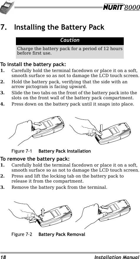18 Installation Manual7. Installing the Battery PackTo install the battery pack:1. Carefully hold the terminal facedown or place it on a soft, smooth surface so as not to damage the LCD touch screen.2. Hold the battery pack, verifying that the side with an arrow pictogram is facing upward.3. Slide the two tabs on the front of the battery pack into the  slots on the front wall of the battery pack compartment.4. Press down on the battery pack until it snaps into place.Figure 7-1 Battery Pack InstallationTo remove the battery pack:1. Carefully hold the terminal facedown or place it on a soft, smooth surface so as not to damage the LCD touch screen.2. Press and lift the locking tab on the battery pack to release it from the compartment.3. Remove the battery pack from the terminal.Figure 7-2 Battery Pack RemovalCautionCharge the battery pack for a period of 12 hours before first use.