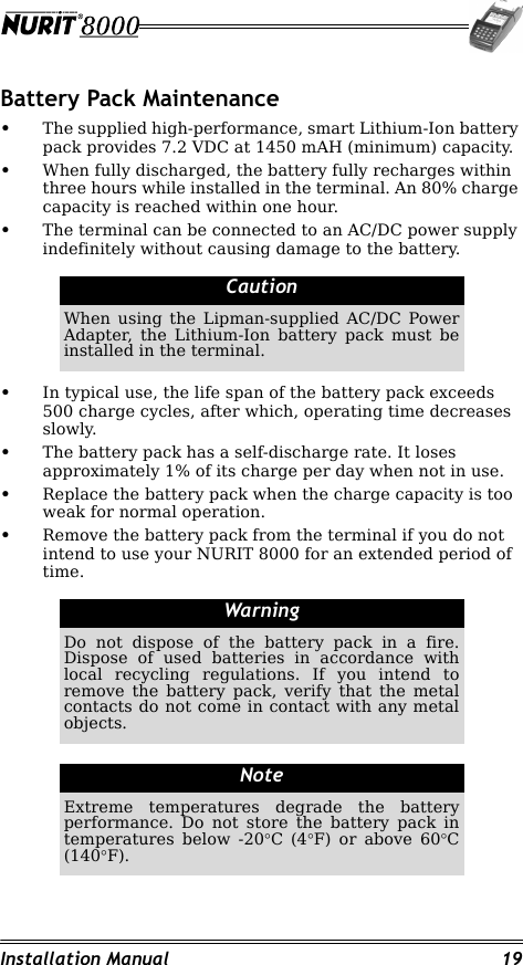 Installation Manual 19Battery Pack Maintenance•The supplied high-performance, smart Lithium-Ion battery pack provides 7.2 VDC at 1450 mAH (minimum) capacity.•When fully discharged, the battery fully recharges within three hours while installed in the terminal. An 80% charge capacity is reached within one hour.•The terminal can be connected to an AC/DC power supply indefinitely without causing damage to the battery.•In typical use, the life span of the battery pack exceeds 500 charge cycles, after which, operating time decreases slowly.•The battery pack has a self-discharge rate. It loses approximately 1% of its charge per day when not in use.•Replace the battery pack when the charge capacity is too weak for normal operation.•Remove the battery pack from the terminal if you do not intend to use your NURIT 8000 for an extended period of time.CautionWhen using the Lipman-supplied AC/DC Power Adapter, the Lithium-Ion battery pack must be installed in the terminal.WarningDo not dispose of the battery pack in a fire. Dispose of used batteries in accordance with local recycling regulations. If you intend to remove the battery pack, verify that the metal contacts do not come in contact with any metal objects.NoteExtreme temperatures degrade the battery performance. Do not store the battery pack in temperatures below -20°C (4°F) or above 60°C (140°F).