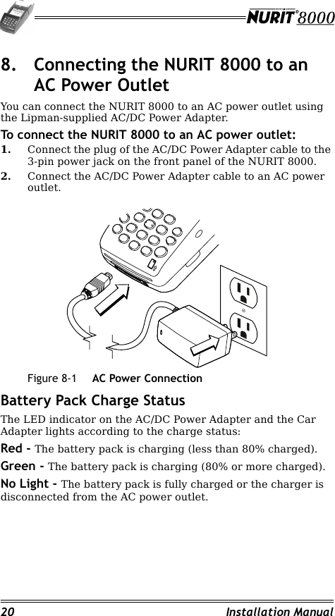 20 Installation Manual8. Connecting the NURIT 8000 to an AC Power OutletYou can connect the NURIT 8000 to an AC power outlet using the Lipman-supplied AC/DC Power Adapter.To connect the NURIT 8000 to an AC power outlet:1. Connect the plug of the AC/DC Power Adapter cable to the 3-pin power jack on the front panel of the NURIT 8000.2. Connect the AC/DC Power Adapter cable to an AC power outlet.Figure 8-1 AC Power ConnectionBattery Pack Charge StatusThe LED indicator on the AC/DC Power Adapter and the Car Adapter lights according to the charge status:Red - The battery pack is charging (less than 80% charged).Green - The battery pack is charging (80% or more charged).No Light - The battery pack is fully charged or the charger is disconnected from the AC power outlet.