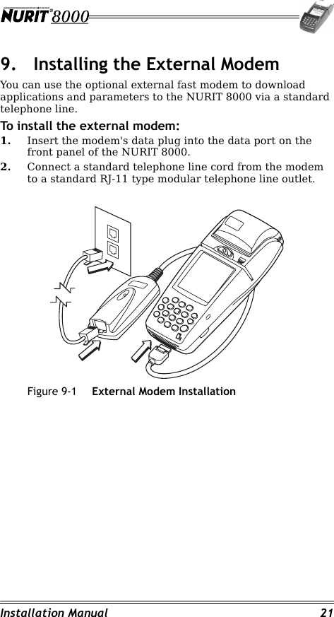 Installation Manual 219. Installing the External ModemYou can use the optional external fast modem to download applications and parameters to the NURIT 8000 via a standard telephone line.To install the external modem:1. Insert the modem&apos;s data plug into the data port on the front panel of the NURIT 8000.2. Connect a standard telephone line cord from the modem to a standard RJ-11 type modular telephone line outlet.Figure 9-1 External Modem Installation