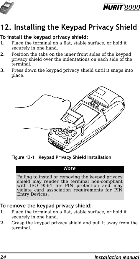 24 Installation Manual12. Installing the Keypad Privacy ShieldTo install the keypad privacy shield:1. Place the terminal on a flat, stable surface, or hold it securely in one hand.2. Position the tabs on the inner front sides of the keypad privacy shield over the indentations on each side of the terminal.3. Press down the keypad privacy shield until it snaps into place.Figure 12-1 Keypad Privacy Shield InstallationTo remove the keypad privacy shield:1. Place the terminal on a flat, stable surface, or hold it securely in one hand.2. Grasp the keypad privacy shield and pull it away from the terminal.NoteFailing to install or removing the keypad privacy shield may render the terminal non-compliant with ISO 9564 for PIN protection and may violate card association requirements for PIN Entry Devices.