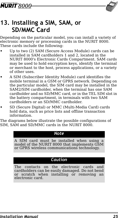 Installation Manual 2513. Installing a SIM, SAM, or SD/MMC CardDepending on the particular model, you can install a variety of electronic memory or processing cards in the NURIT 8000. These cards include the following:•Up to two (2) SAM (Secure Access Module) cards can be installed in SAM cardholders 1 and 2, located in the NURIT 8000&apos;s Electronic Cards Compartment. SAM cards may be used to hold encryption keys, identify the terminal or merchant to the host, process applications, or a variety of other uses.•A SIM (Subscriber Identity Module) card identifies the mobile terminal in a GSM or GPRS network. Depending on the particular model, the SIM card may be installed in the SAM2/SIM cardholder, when the terminal has one SAM cardholder and no SD/MMC card, or in the TEL SIM slot in the battery compartment, in terminals with two SAM cardholders or an SD/MMC cardholder.•SD (Secure Digital) or MMC (Multi-Media Card) cards hold data, such as price lists and offline transaction information.The diagrams below illustrate the possible configurations of SIM, SAM and SD/MMC cards in the NURIT 8000.                                                                         NoteA SIM card must be installed when using a model of the NURIT 8000 that implements GSM or GPRS wireless communications technology.CautionThe contacts on the electronic cards and cardholders can be easily damaged. Do not bend or scratch when installing or removing an electronic card.