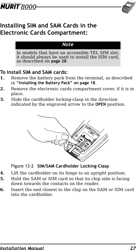 Installation Manual 27Installing SIM and SAM Cards in the Electronic Cards Compartment:To Install SIM and SAM cards:1. Remove the battery pack from the terminal, as described in “Installing the Battery Pack” on page 18.2. Remove the electronic cards compartment cover, if it is in place.3. Slide the cardholder locking-clasp in the direction indicated by the engraved arrow to the OPEN position.Figure 13-2 SIM/SAM Cardholder Locking-Clasp4. Lift the cardholder on its hinge to an upright position.5. Hold the SAM or SIM card so that its chip side is facing down towards the contacts on the reader.6. Insert the end closest to the chip on the SAM or SIM card into the cardholder.NoteIn models that have an accessible TEL SIM slot, it should always be used to install the SIM card, as described on page 28.