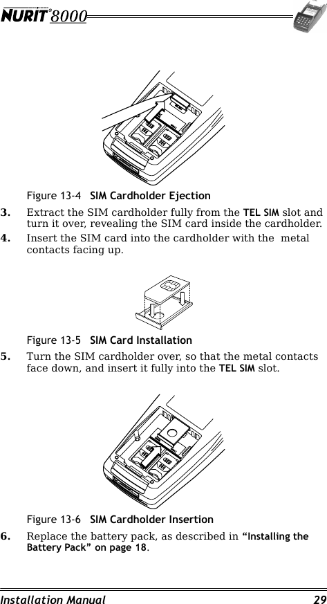 Installation Manual 29Figure 13-4 SIM Cardholder Ejection3. Extract the SIM cardholder fully from the TEL SIM slot and turn it over, revealing the SIM card inside the cardholder.4. Insert the SIM card into the cardholder with the  metal contacts facing up.Figure 13-5 SIM Card Installation5. Turn the SIM cardholder over, so that the metal contacts face down, and insert it fully into the TEL SIM slot.Figure 13-6 SIM Cardholder Insertion6. Replace the battery pack, as described in “Installing the Battery Pack” on page 18.