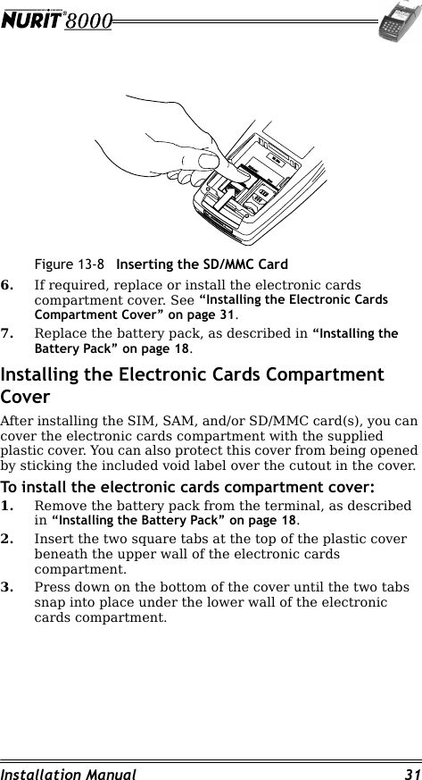 Installation Manual 31Figure 13-8 Inserting the SD/MMC Card6. If required, replace or install the electronic cards compartment cover. See “Installing the Electronic Cards Compartment Cover” on page 31.7. Replace the battery pack, as described in “Installing the Battery Pack” on page 18.Installing the Electronic Cards Compartment CoverAfter installing the SIM, SAM, and/or SD/MMC card(s), you can cover the electronic cards compartment with the supplied plastic cover. You can also protect this cover from being opened by sticking the included void label over the cutout in the cover.To install the electronic cards compartment cover:1. Remove the battery pack from the terminal, as described in “Installing the Battery Pack” on page 18.2. Insert the two square tabs at the top of the plastic cover beneath the upper wall of the electronic cards compartment.3. Press down on the bottom of the cover until the two tabs snap into place under the lower wall of the electronic cards compartment.