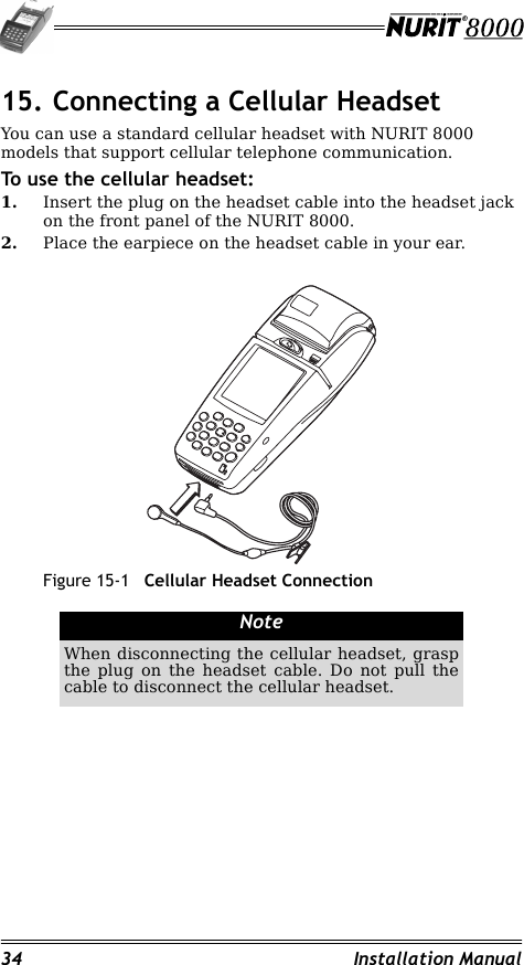 34 Installation Manual15. Connecting a Cellular HeadsetYou can use a standard cellular headset with NURIT 8000 models that support cellular telephone communication.To use the cellular headset:1. Insert the plug on the headset cable into the headset jack on the front panel of the NURIT 8000.2. Place the earpiece on the headset cable in your ear.Figure 15-1 Cellular Headset ConnectionNoteWhen disconnecting the cellular headset, grasp the plug on the headset cable. Do not pull the cable to disconnect the cellular headset.