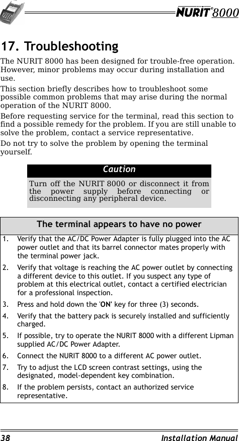 38 Installation Manual17. TroubleshootingThe NURIT 8000 has been designed for trouble-free operation. However, minor problems may occur during installation and use.This section briefly describes how to troubleshoot some possible common problems that may arise during the normal operation of the NURIT 8000.Before requesting service for the terminal, read this section to find a possible remedy for the problem. If you are still unable to solve the problem, contact a service representative.Do not try to solve the problem by opening the terminal yourself.CautionTurn off the NURIT 8000 or disconnect it from the power supply before connecting or disconnecting any peripheral device.The terminal appears to have no power1. Verify that the AC/DC Power Adapter is fully plugged into the AC power outlet and that its barrel connector mates properly with the terminal power jack.2. Verify that voltage is reaching the AC power outlet by connecting a different device to this outlet. If you suspect any type of problem at this electrical outlet, contact a certified electrician for a professional inspection.3. Press and hold down the &apos;ON&apos; key for three (3) seconds.4. Verify that the battery pack is securely installed and sufficiently charged.5. If possible, try to operate the NURIT 8000 with a different Lipman supplied AC/DC Power Adapter.6. Connect the NURIT 8000 to a different AC power outlet.7. Try to adjust the LCD screen contrast settings, using the designated, model-dependent key combination.8. If the problem persists, contact an authorized service representative.