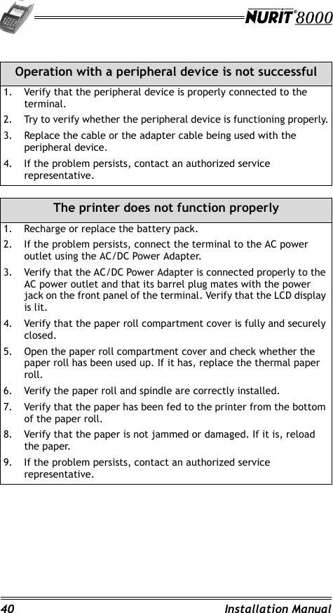 40 Installation Manual                                                                         Operation with a peripheral device is not successful1. Verify that the peripheral device is properly connected to the terminal.2. Try to verify whether the peripheral device is functioning properly.3. Replace the cable or the adapter cable being used with the peripheral device.4. If the problem persists, contact an authorized service representative.The printer does not function properly1. Recharge or replace the battery pack.2. If the problem persists, connect the terminal to the AC power outlet using the AC/DC Power Adapter.3. Verify that the AC/DC Power Adapter is connected properly to the AC power outlet and that its barrel plug mates with the power jack on the front panel of the terminal. Verify that the LCD display is lit.4. Verify that the paper roll compartment cover is fully and securely closed.5. Open the paper roll compartment cover and check whether the paper roll has been used up. If it has, replace the thermal paper roll.6. Verify the paper roll and spindle are correctly installed.7. Verify that the paper has been fed to the printer from the bottom of the paper roll.8. Verify that the paper is not jammed or damaged. If it is, reload the paper.9. If the problem persists, contact an authorized service representative.