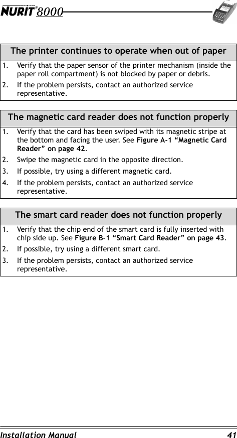 Installation Manual 41The printer continues to operate when out of paper1. Verify that the paper sensor of the printer mechanism (inside the paper roll compartment) is not blocked by paper or debris.2. If the problem persists, contact an authorized service representative.The magnetic card reader does not function properly1. Verify that the card has been swiped with its magnetic stripe at the bottom and facing the user. See Figure A-1 “Magnetic Card Reader” on page 42.2. Swipe the magnetic card in the opposite direction.3. If possible, try using a different magnetic card.4. If the problem persists, contact an authorized service representative.The smart card reader does not function properly1. Verify that the chip end of the smart card is fully inserted with chip side up. See Figure B-1 “Smart Card Reader” on page 43.2. If possible, try using a different smart card.3. If the problem persists, contact an authorized service representative.