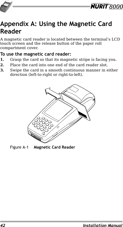 42 Installation ManualAppendix A: Using the Magnetic Card ReaderA magnetic card reader is located between the terminal’s LCD touch screen and the release button of the paper roll compartment cover.To use the magnetic card reader:1. Grasp the card so that its magnetic stripe is facing you.2. Place the card into one end of the card reader slot.3. Swipe the card in a smooth continuous manner in either direction (left-to-right or right-to-left).Figure A-1 Magnetic Card Reader