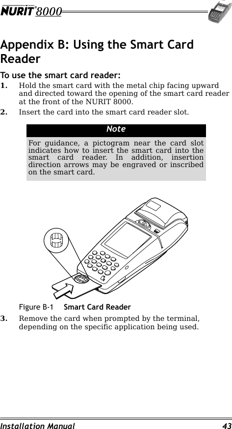 Installation Manual 43Appendix B: Using the Smart Card ReaderTo use the smart card reader:1. Hold the smart card with the metal chip facing upward and directed toward the opening of the smart card reader at the front of the NURIT 8000.2. Insert the card into the smart card reader slot.Figure B-1 Smart Card Reader3. Remove the card when prompted by the terminal, depending on the specific application being used.NoteFor guidance, a pictogram near the card slot indicates how to insert the smart card into the smart card reader. In addition, insertion direction arrows may be engraved or inscribed on the smart card.