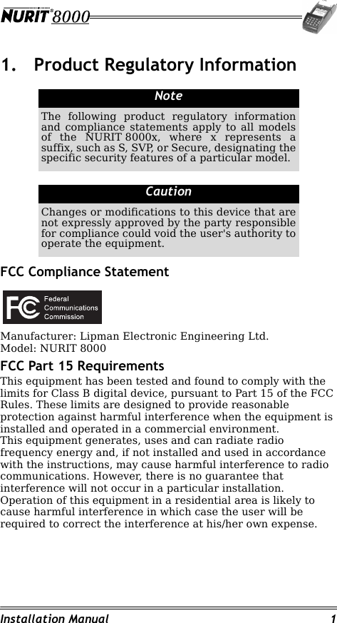 Installation Manual 11. Product Regulatory InformationFCC Compliance StatementManufacturer: Lipman Electronic Engineering Ltd.Model: NURIT 8000FCC Part 15 RequirementsThis equipment has been tested and found to comply with the limits for Class B digital device, pursuant to Part 15 of the FCC Rules. These limits are designed to provide reasonable protection against harmful interference when the equipment is installed and operated in a commercial environment. This equipment generates, uses and can radiate radio frequency energy and, if not installed and used in accordance with the instructions, may cause harmful interference to radio communications. However, there is no guarantee that interference will not occur in a particular installation.Operation of this equipment in a residential area is likely to cause harmful interference in which case the user will be required to correct the interference at his/her own expense.                                                                         NoteThe following product regulatory information and compliance statements apply to all models of the NURIT 8000x, where x represents a suffix, such as S, SVP, or Secure, designating the specific security features of a particular model.CautionChanges or modifications to this device that are not expressly approved by the party responsible for compliance could void the user&apos;s authority to operate the equipment.