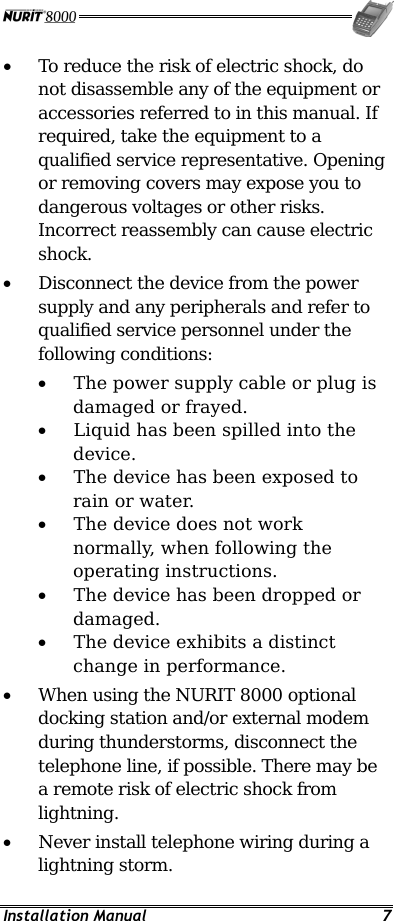  Installation Manual  7 •  To reduce the risk of electric shock, do not disassemble any of the equipment or accessories referred to in this manual. If required, take the equipment to a qualified service representative. Opening or removing covers may expose you to dangerous voltages or other risks. Incorrect reassembly can cause electric shock. •  Disconnect the device from the power supply and any peripherals and refer to qualified service personnel under the following conditions: •  The power supply cable or plug is damaged or frayed. •  Liquid has been spilled into the device. •  The device has been exposed to rain or water. •  The device does not work normally, when following the operating instructions. •  The device has been dropped or damaged. •  The device exhibits a distinct change in performance. •  When using the NURIT 8000 optional docking station and/or external modem during thunderstorms, disconnect the telephone line, if possible. There may be a remote risk of electric shock from lightning. •  Never install telephone wiring during a lightning storm. 