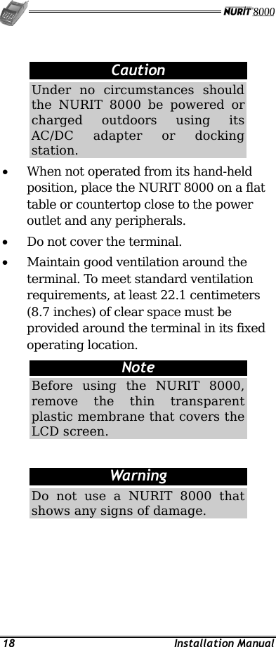   18 Installation Manual  Caution Under no circumstances should the NURIT 8000 be powered or charged outdoors using its AC/DC adapter or docking station. •  When not operated from its hand-held position, place the NURIT 8000 on a flat table or countertop close to the power outlet and any peripherals. •  Do not cover the terminal. •  Maintain good ventilation around the terminal. To meet standard ventilation requirements, at least 22.1 centimeters (8.7 inches) of clear space must be provided around the terminal in its fixed operating location. Note Before using the NURIT 8000, remove the thin transparent plastic membrane that covers the LCD screen.  Warning Do not use a NURIT 8000 that shows any signs of damage. 