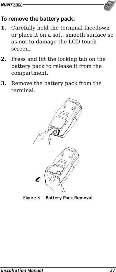  Installation Manual  27 To remove the battery pack: 1.  Carefully hold the terminal facedown or place it on a soft, smooth surface so as not to damage the LCD touch screen. 2.  Press and lift the locking tab on the battery pack to release it from the compartment. 3.  Remove the battery pack from the terminal.   Figure 8  Battery Pack Removal 