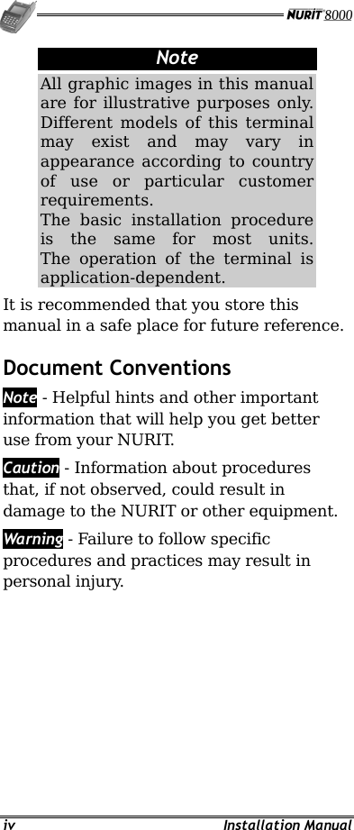   iv Installation Manual Note All graphic images in this manual are for illustrative purposes only. Different models of this terminal may exist and may vary in appearance according to country of use or particular customer requirements. The basic installation procedure is the same for most units. The operation of the terminal is application-dependent.  It is recommended that you store this manual in a safe place for future reference. Document Conventions  Note - Helpful hints and other important information that will help you get better use from your NURIT. Caution - Information about procedures that, if not observed, could result in damage to the NURIT or other equipment. Warning - Failure to follow specific procedures and practices may result in personal injury.