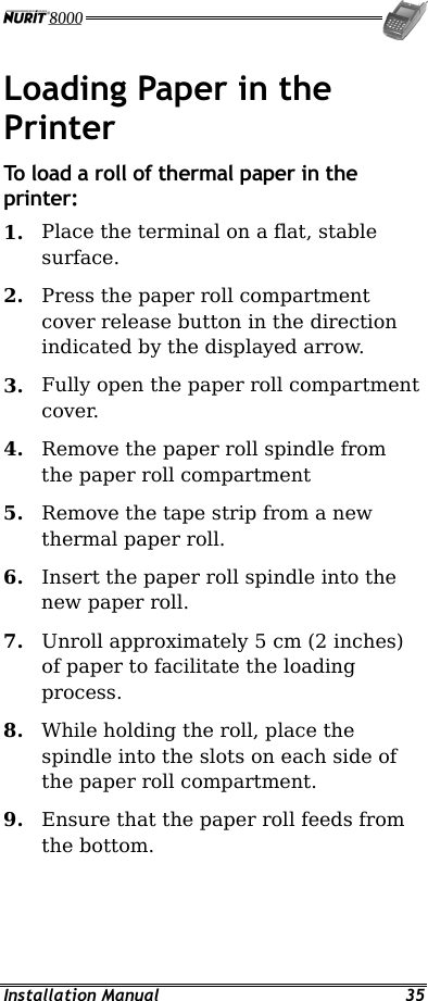  Installation Manual  35 Loading Paper in the Printer To load a roll of thermal paper in the printer: 1.  Place the terminal on a flat, stable surface. 2.  Press the paper roll compartment cover release button in the direction indicated by the displayed arrow. 3.  Fully open the paper roll compartment cover. 4.  Remove the paper roll spindle from the paper roll compartment 5.  Remove the tape strip from a new thermal paper roll. 6.  Insert the paper roll spindle into the new paper roll. 7.  Unroll approximately 5 cm (2 inches) of paper to facilitate the loading process. 8.  While holding the roll, place the spindle into the slots on each side of the paper roll compartment. 9.  Ensure that the paper roll feeds from the bottom. 