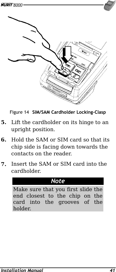  Installation Manual  41  Figure 14  SIM/SAM Cardholder Locking-Clasp 5.  Lift the cardholder on its hinge to an upright position. 6.  Hold the SAM or SIM card so that its chip side is facing down towards the contacts on the reader. 7.  Insert the SAM or SIM card into the cardholder. Note Make sure that you first slide the end closest to the chip on the card into the grooves of the holder. 