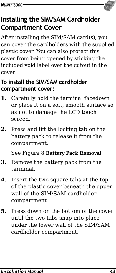  Installation Manual  43 Installing the SIM/SAM Cardholder Compartment Cover After installing the SIM/SAM card(s), you can cover the cardholders with the supplied plastic cover. You can also protect this cover from being opened by sticking the included void label over the cutout in the cover. To install the SIM/SAM cardholder compartment cover: 1.  Carefully hold the terminal facedown or place it on a soft, smooth surface so as not to damage the LCD touch screen. 2.  Press and lift the locking tab on the battery pack to release it from the compartment. See Figure 8 Battery Pack Removal. 3.  Remove the battery pack from the terminal. 4.  Insert the two square tabs at the top of the plastic cover beneath the upper wall of the SIM/SAM cardholder compartment. 5.  Press down on the bottom of the cover until the two tabs snap into place under the lower wall of the SIM/SAM cardholder compartment. 