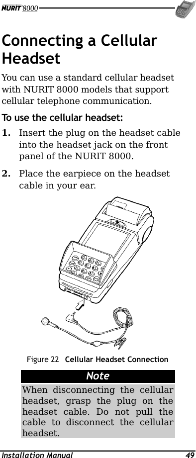  Installation Manual  49 Connecting a Cellular Headset You can use a standard cellular headset with NURIT 8000 models that support cellular telephone communication. To use the cellular headset: 1.  Insert the plug on the headset cable into the headset jack on the front panel of the NURIT 8000. 2.  Place the earpiece on the headset cable in your ear.  Figure 22  Cellular Headset Connection Note When disconnecting the cellular headset, grasp the plug on the headset cable. Do not pull the cable to disconnect the cellular headset. 